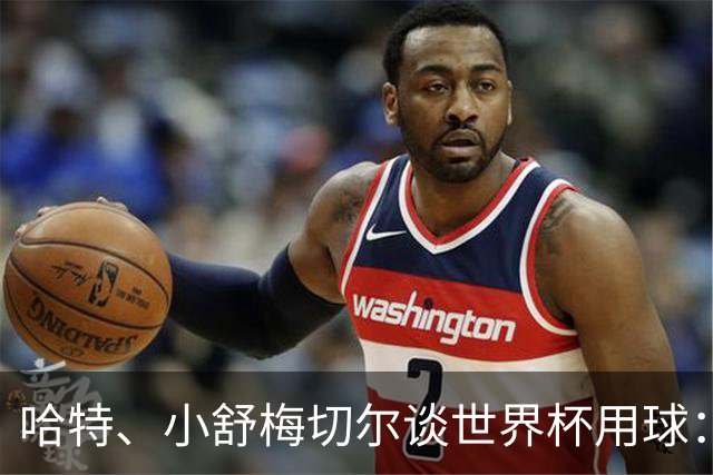 哈特、小舒梅切尔谈世界杯用球：这球肯定有问题，远射太多了